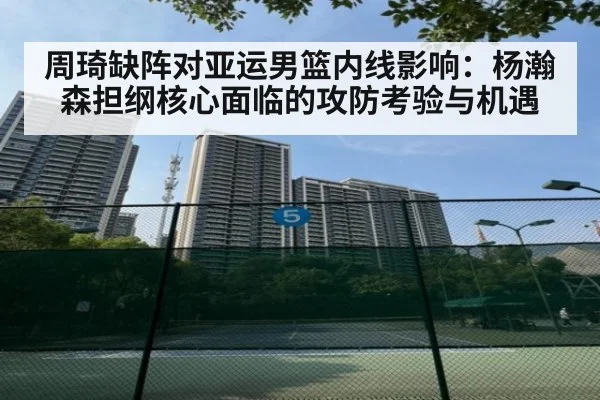 周琦缺阵对亚运男篮内线影响：杨瀚森担纲核心面临的攻防考验与机遇