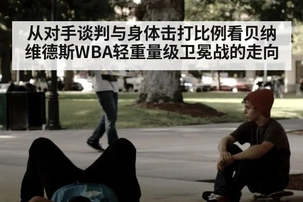 从对手谈判与身体击打比例看贝纳维德斯WBA轻重量级卫冕战的走向